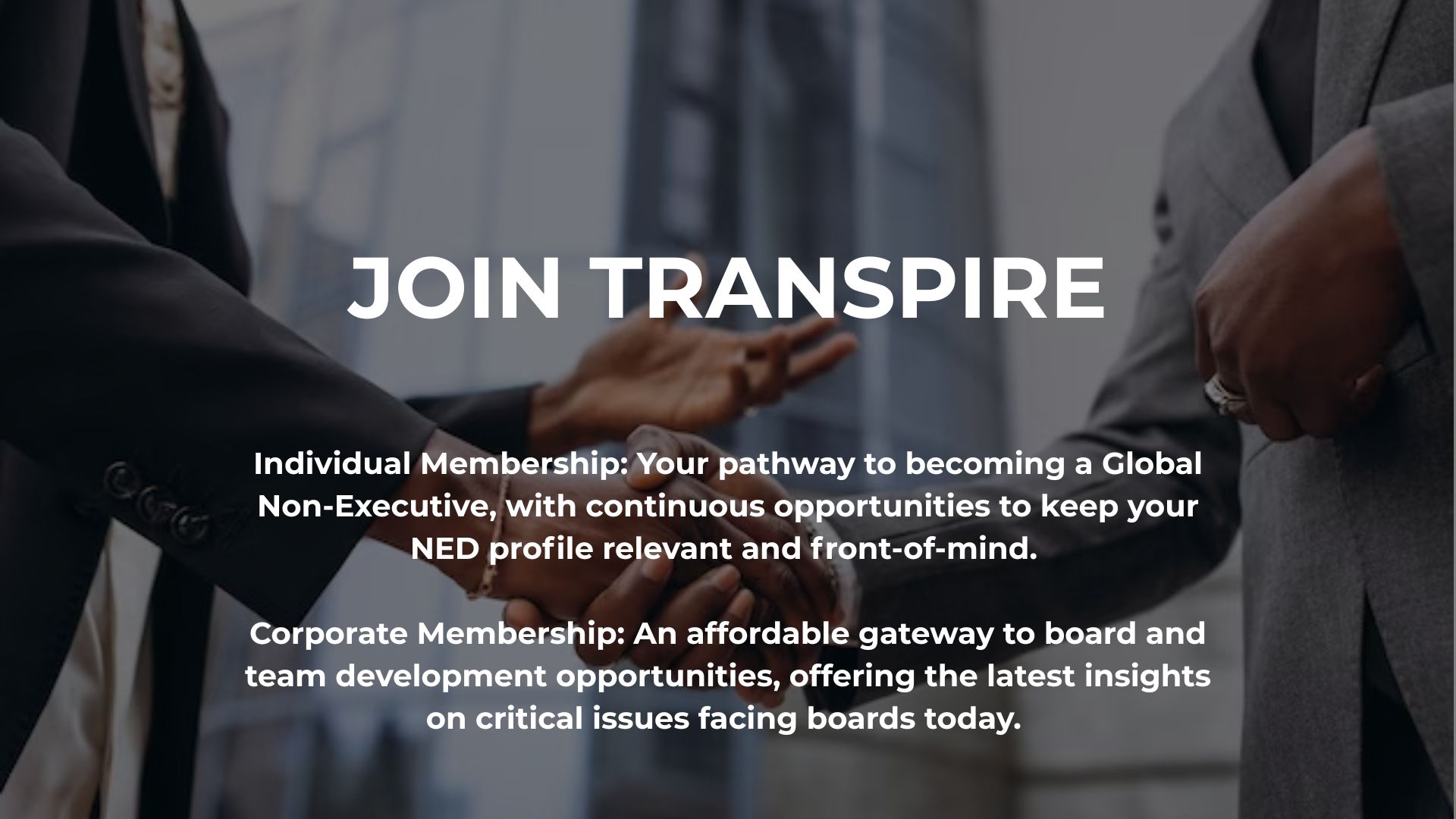 Individual Membership: Your pathway to becoming a Global Non-Executive, with continuous opportunities to keep your NED profile relevant and front-of-mind.   Corporate Membership: An affordable gateway to board and team development opportunities, offering the latest insights on critical issues facing boards today.